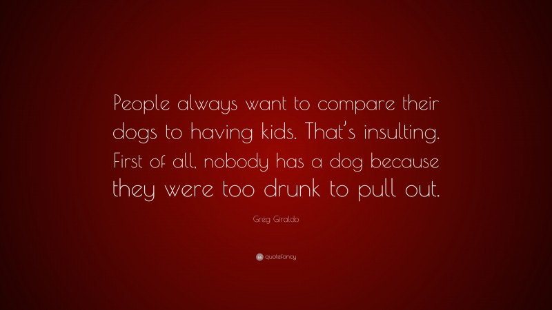 Greg Giraldo Quote: “People always want to compare their dogs to having kids. That’s insulting. First of all, nobody has a dog because they were too drunk to pull out.”