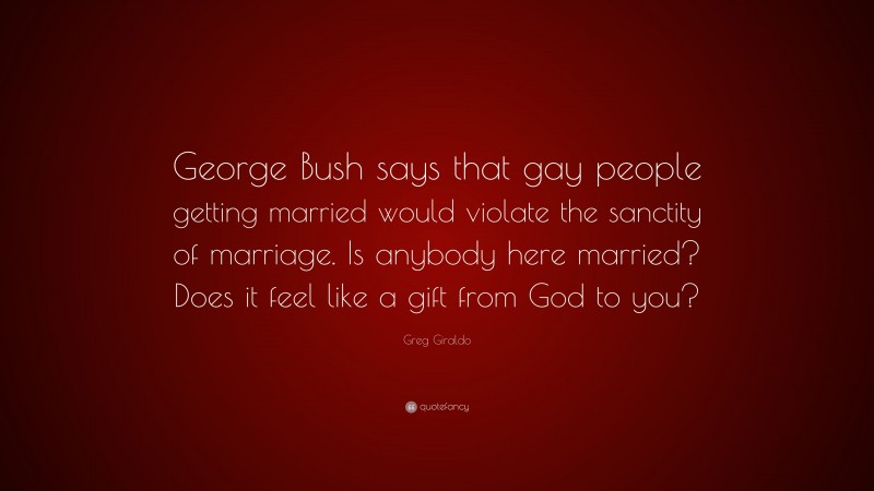 Greg Giraldo Quote: “George Bush says that gay people getting married would violate the sanctity of marriage. Is anybody here married? Does it feel like a gift from God to you?”