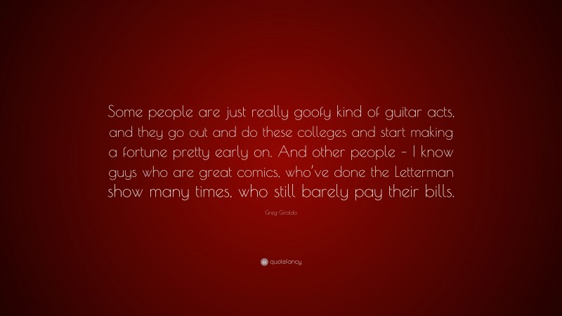 Greg Giraldo Quote: “Some people are just really goofy kind of guitar acts, and they go out and do these colleges and start making a fortune pretty early on. And other people – I know guys who are great comics, who’ve done the Letterman show many times, who still barely pay their bills.”