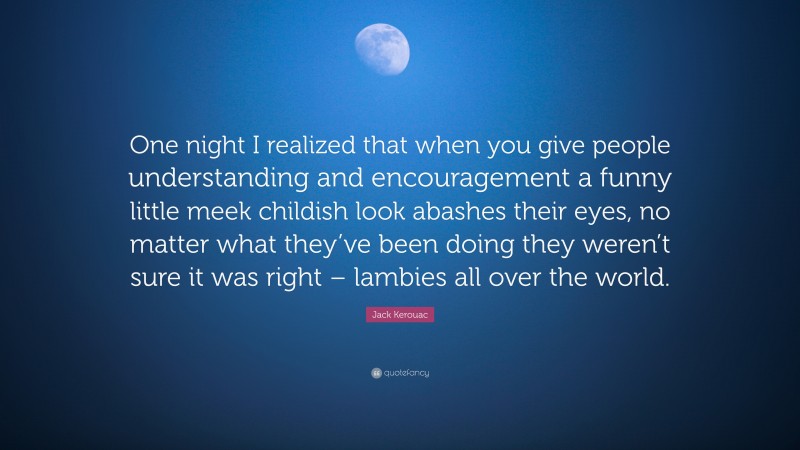 Jack Kerouac Quote: “One night I realized that when you give people understanding and encouragement a funny little meek childish look abashes their eyes, no matter what they’ve been doing they weren’t sure it was right – lambies all over the world.”