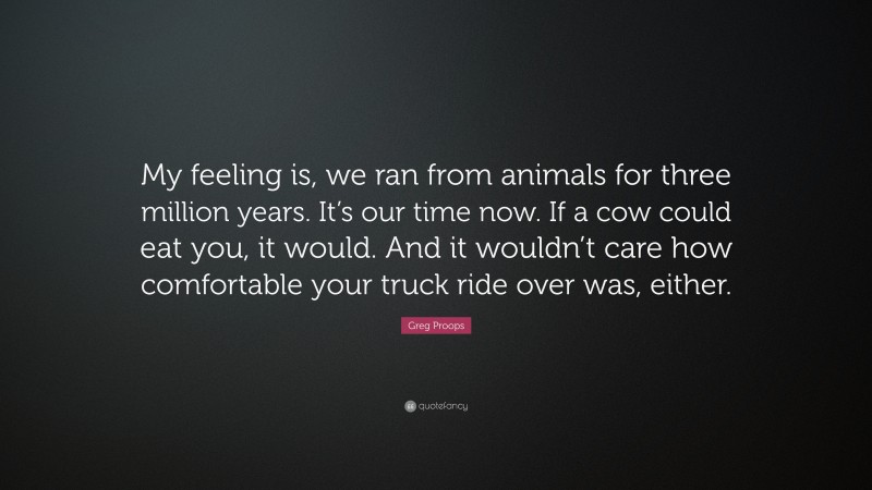 Greg Proops Quote: “My feeling is, we ran from animals for three million years. It’s our time now. If a cow could eat you, it would. And it wouldn’t care how comfortable your truck ride over was, either.”