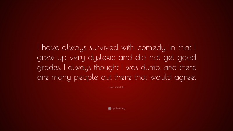 Joel McHale Quote: “I have always survived with comedy, in that I grew up very dyslexic and did not get good grades. I always thought I was dumb, and there are many people out there that would agree.”