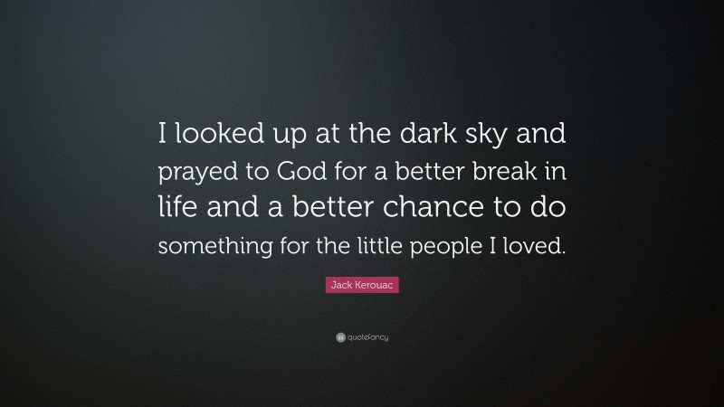 Jack Kerouac Quote: “I looked up at the dark sky and prayed to God for a better break in life and a better chance to do something for the little people I loved.”
