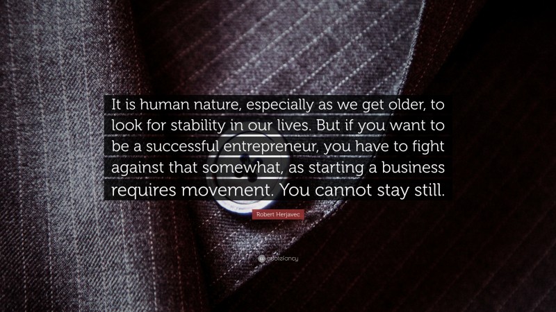 Robert Herjavec Quote: “It is human nature, especially as we get older, to look for stability in our lives. But if you want to be a successful entrepreneur, you have to fight against that somewhat, as starting a business requires movement. You cannot stay still.”