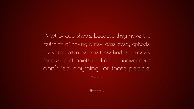 Mireille Enos Quote: “A lot of cop shows, because they have the restraints of having a new case every episode, the victims often become these kind of nameless, faceless plot points, and as an audience we don’t feel anything for those people.”