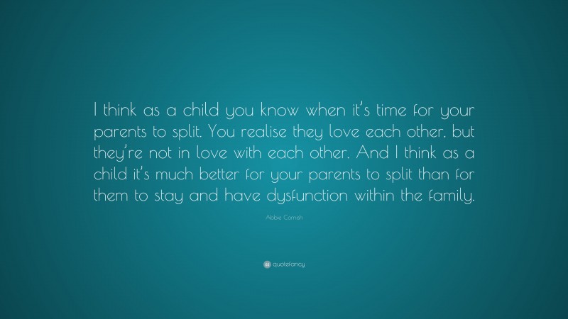 Abbie Cornish Quote: “I think as a child you know when it’s time for your parents to split. You realise they love each other, but they’re not in love with each other. And I think as a child it’s much better for your parents to split than for them to stay and have dysfunction within the family.”