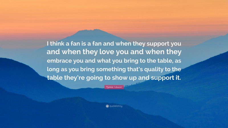 Tyrese Gibson Quote: “I think a fan is a fan and when they support you and when they love you and when they embrace you and what you bring to the table, as long as you bring something that’s quality to the table they’re going to show up and support it.”