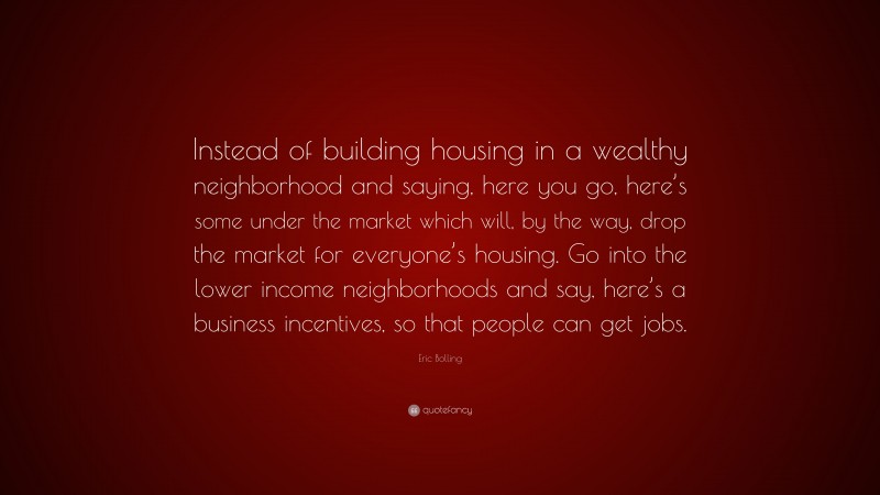 Eric Bolling Quote: “Instead of building housing in a wealthy neighborhood and saying, here you go, here’s some under the market which will, by the way, drop the market for everyone’s housing. Go into the lower income neighborhoods and say, here’s a business incentives, so that people can get jobs.”