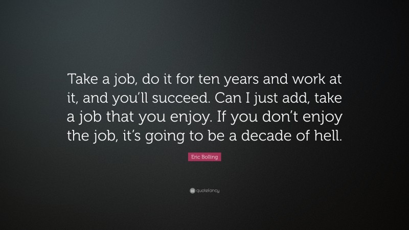 Eric Bolling Quote: “Take a job, do it for ten years and work at it, and you’ll succeed. Can I just add, take a job that you enjoy. If you don’t enjoy the job, it’s going to be a decade of hell.”