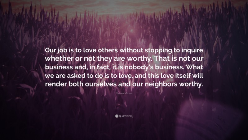 Thomas Merton Quote: “Our job is to love others without stopping to inquire whether or not they are worthy. That is not our business and, in fact, it is nobody's business. What we are asked to do is to love, and this love itself will render both ourselves and our neighbors worthy.”