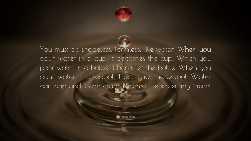 Bruce Lee Quote: “You must be shapeless, formless, like water. When you pour water in a cup, it becomes the cup. When you pour water in a bottle, it becomes the bottle. When you pour water in a teapot, it becomes the teapot. Water can drip and it can crash. Become like water, my friend.”