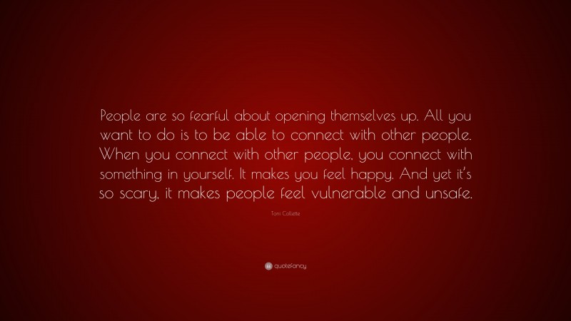 Toni Collette Quote: “People are so fearful about opening themselves up. All you want to do is to be able to connect with other people. When you connect with other people, you connect with something in yourself. It makes you feel happy. And yet it’s so scary, it makes people feel vulnerable and unsafe.”