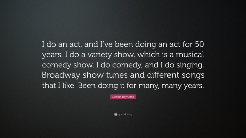Debbie Reynolds Quote: “I do an act, and I’ve been doing an act for 50 years. I do a variety show, which is a musical comedy show. I do comedy, and I do singing, Broadway show tunes and different songs that I like. Been doing it for many, many years.”