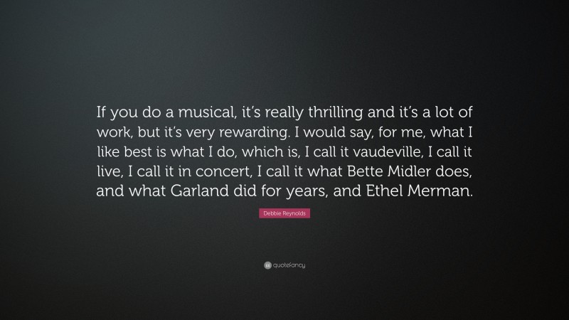 Debbie Reynolds Quote: “If you do a musical, it’s really thrilling and it’s a lot of work, but it’s very rewarding. I would say, for me, what I like best is what I do, which is, I call it vaudeville, I call it live, I call it in concert, I call it what Bette Midler does, and what Garland did for years, and Ethel Merman.”