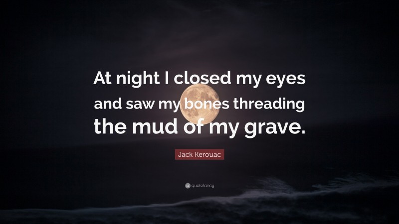 Jack Kerouac Quote: “At night I closed my eyes and saw my bones threading the mud of my grave.”