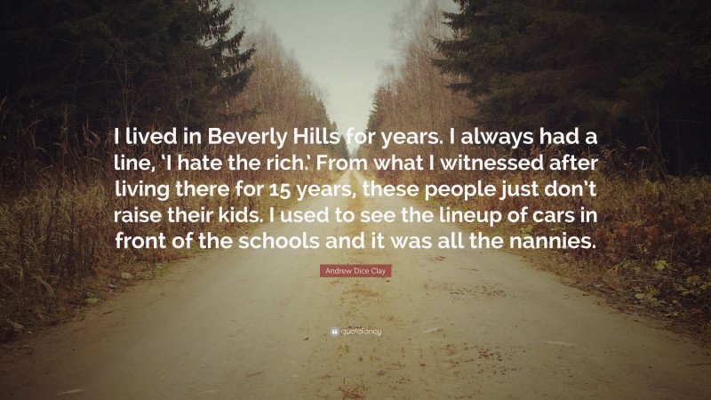 Andrew Dice Clay Quote: “I lived in Beverly Hills for years. I always had a line, ‘I hate the rich.’ From what I witnessed after living there for 15 years, these people just don’t raise their kids. I used to see the lineup of cars in front of the schools and it was all the nannies.”