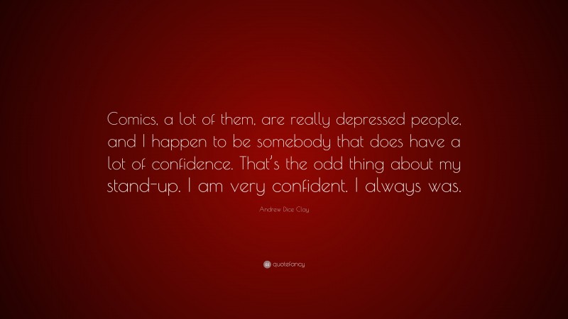 Andrew Dice Clay Quote: “Comics, a lot of them, are really depressed people, and I happen to be somebody that does have a lot of confidence. That’s the odd thing about my stand-up. I am very confident. I always was.”