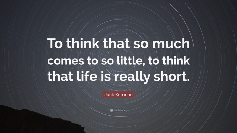 Jack Kerouac Quote: “To think that so much comes to so little, to think that life is really short.”