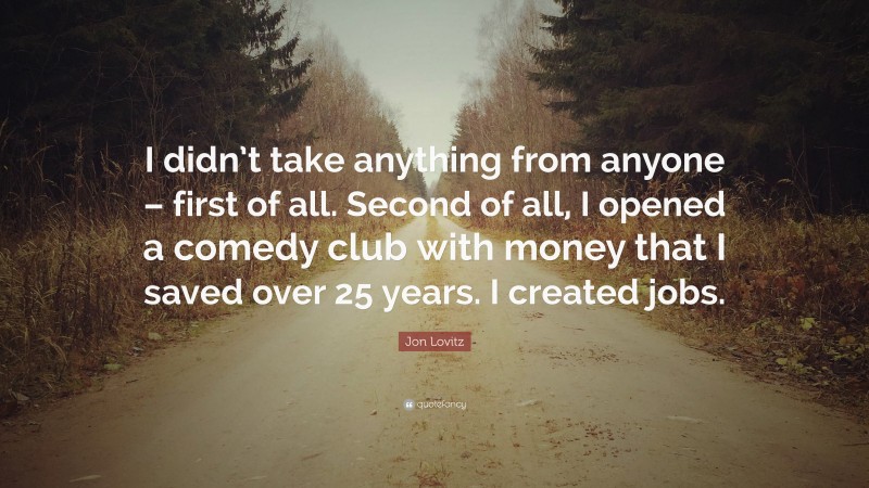 Jon Lovitz Quote: “I didn’t take anything from anyone – first of all. Second of all, I opened a comedy club with money that I saved over 25 years. I created jobs.”