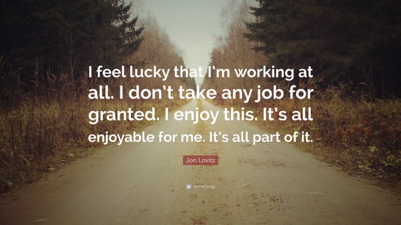 Jon Lovitz Quote: “I feel lucky that I’m working at all. I don’t take any job for granted. I enjoy this. It’s all enjoyable for me. It’s all part of it.”