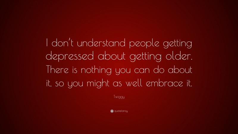 Twiggy Quote: “I don’t understand people getting depressed about getting older. There is nothing you can do about it, so you might as well embrace it.”