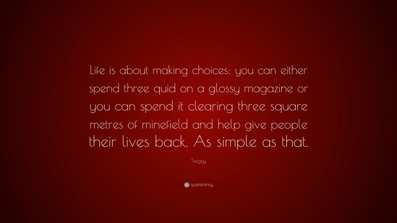 Twiggy Quote: “Life is about making choices: you can either spend three quid on a glossy magazine or you can spend it clearing three square metres of minefield and help give people their lives back. As simple as that.”