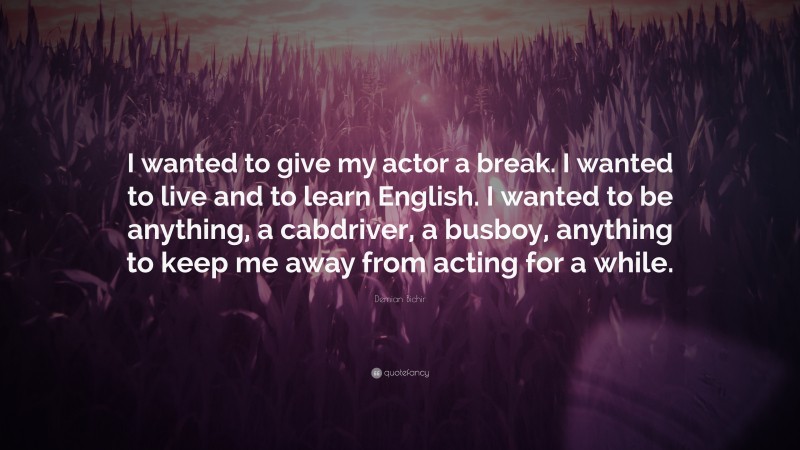Demian Bichir Quote: “I wanted to give my actor a break. I wanted to live and to learn English. I wanted to be anything, a cabdriver, a busboy, anything to keep me away from acting for a while.”