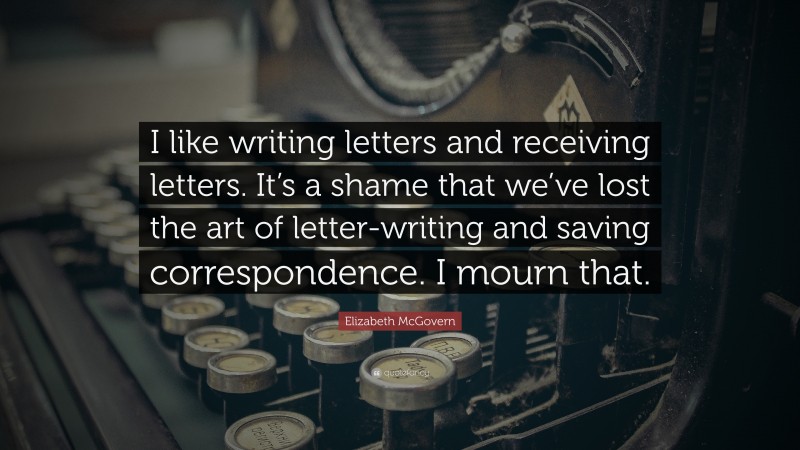 Elizabeth McGovern Quote: “I like writing letters and receiving letters. It’s a shame that we’ve lost the art of letter-writing and saving correspondence. I mourn that.”