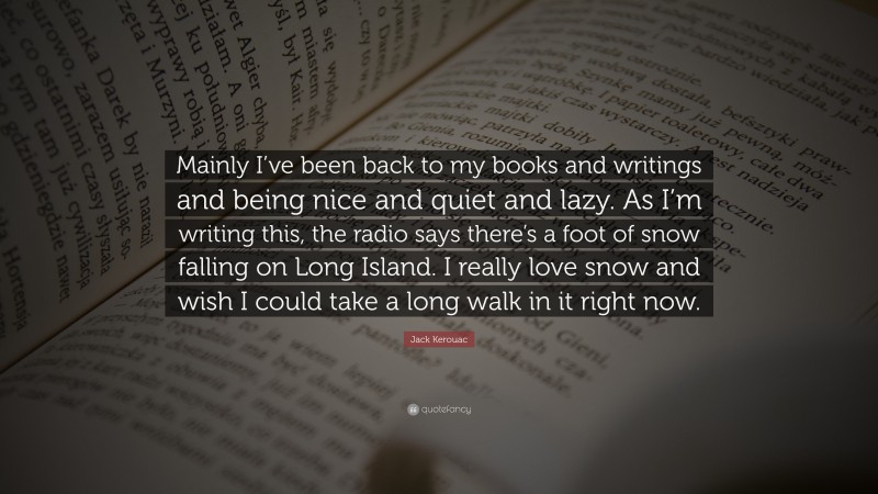 Jack Kerouac Quote: “Mainly I’ve been back to my books and writings and being nice and quiet and lazy. As I’m writing this, the radio says there’s a foot of snow falling on Long Island. I really love snow and wish I could take a long walk in it right now.”