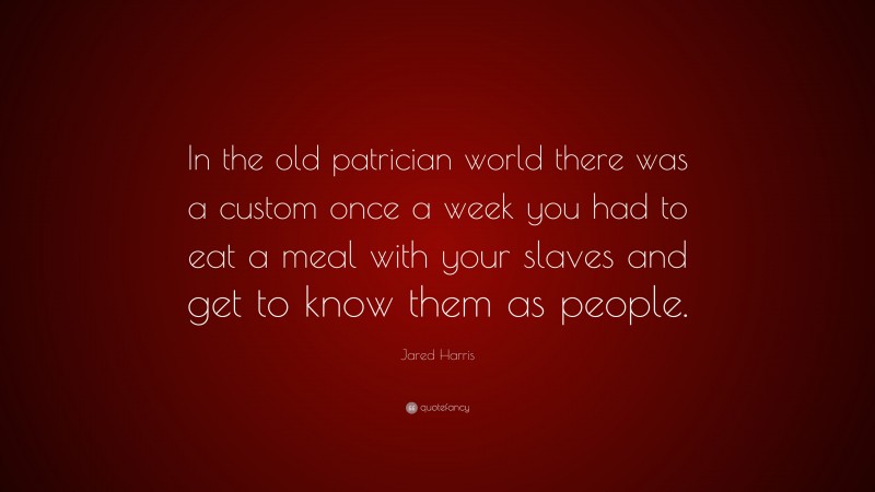 Jared Harris Quote: “In the old patrician world there was a custom once a week you had to eat a meal with your slaves and get to know them as people.”