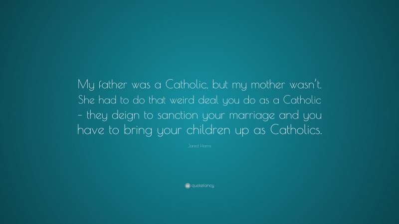 Jared Harris Quote: “My father was a Catholic, but my mother wasn’t. She had to do that weird deal you do as a Catholic – they deign to sanction your marriage and you have to bring your children up as Catholics.”