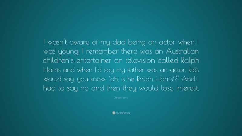 Jared Harris Quote: “I wasn’t aware of my dad being an actor when I was young. I remember there was an Australian children’s entertainer on television called Ralph Harris and when I’d say my father was an actor, kids would say, you know, ‘oh, is he Ralph Harris?’ And I had to say no and then they would lose interest.”