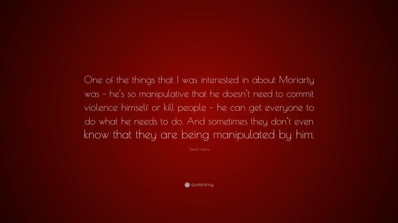 Jared Harris Quote: “One of the things that I was interested in about Moriarty was – he’s so manipulative that he doesn’t need to commit violence himself or kill people – he can get everyone to do what he needs to do. And sometimes they don’t even know that they are being manipulated by him.”