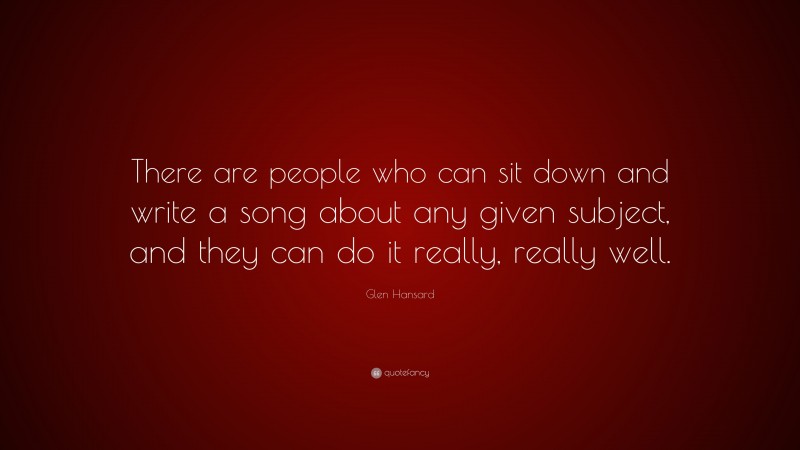 Glen Hansard Quote: “There are people who can sit down and write a song about any given subject, and they can do it really, really well.”