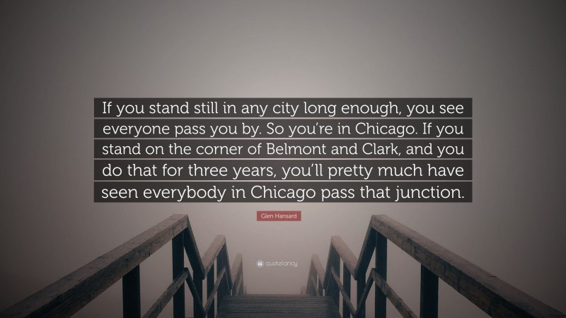 Glen Hansard Quote: “If you stand still in any city long enough, you see everyone pass you by. So you’re in Chicago. If you stand on the corner of Belmont and Clark, and you do that for three years, you’ll pretty much have seen everybody in Chicago pass that junction.”