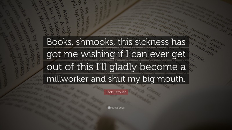 Jack Kerouac Quote: “Books, shmooks, this sickness has got me wishing if I can ever get out of this I’ll gladly become a millworker and shut my big mouth.”