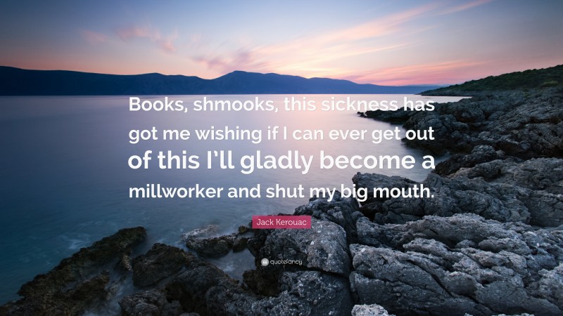Jack Kerouac Quote: “Books, shmooks, this sickness has got me wishing if I can ever get out of this I’ll gladly become a millworker and shut my big mouth.”
