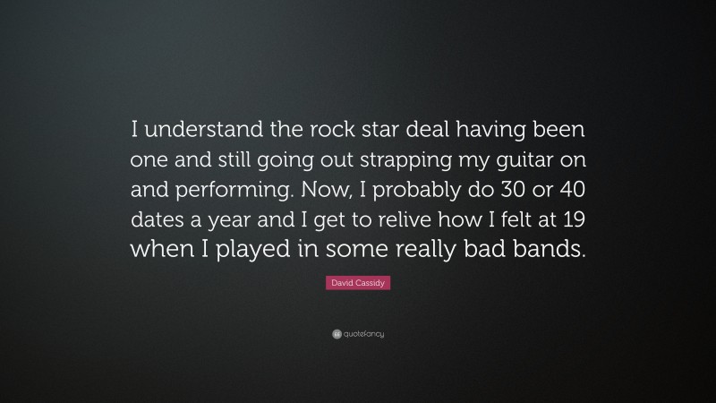 David Cassidy Quote: “I understand the rock star deal having been one and still going out strapping my guitar on and performing. Now, I probably do 30 or 40 dates a year and I get to relive how I felt at 19 when I played in some really bad bands.”