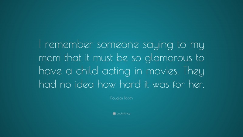 Douglas Booth Quote: “I remember someone saying to my mom that it must be so glamorous to have a child acting in movies. They had no idea how hard it was for her.”
