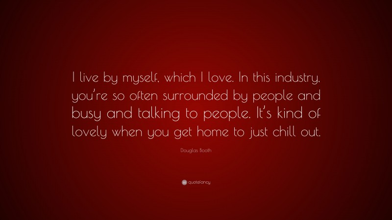 Douglas Booth Quote: “I live by myself, which I love. In this industry, you’re so often surrounded by people and busy and talking to people. It’s kind of lovely when you get home to just chill out.”