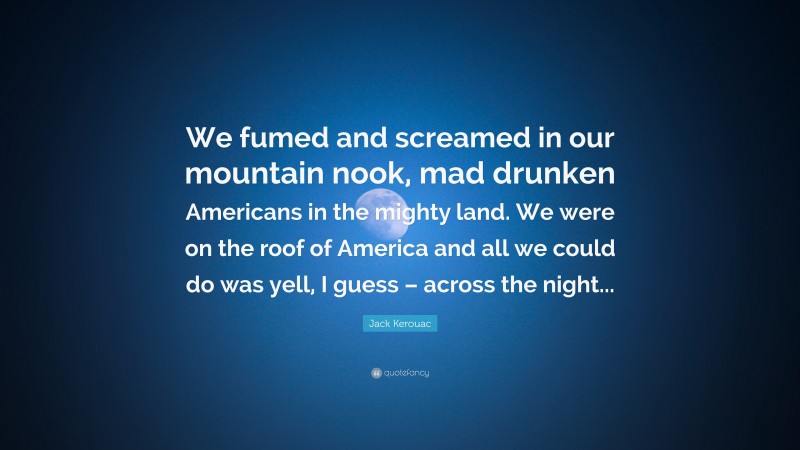 Jack Kerouac Quote: “We fumed and screamed in our mountain nook, mad drunken Americans in the mighty land. We were on the roof of America and all we could do was yell, I guess – across the night...”