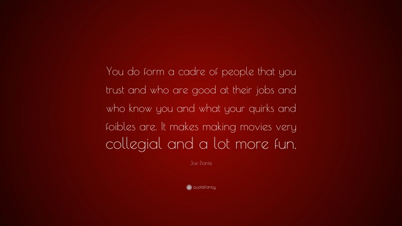 Joe Dante Quote: “You do form a cadre of people that you trust and who are good at their jobs and who know you and what your quirks and foibles are. It makes making movies very collegial and a lot more fun.”