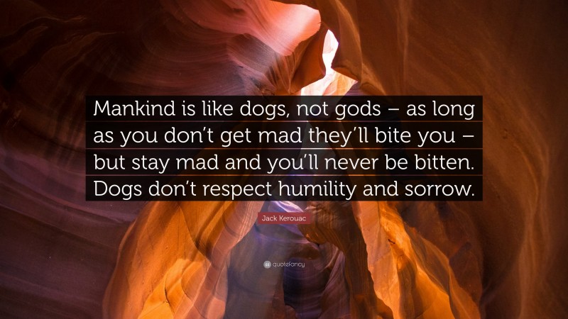 Jack Kerouac Quote: “Mankind is like dogs, not gods – as long as you don’t get mad they’ll bite you – but stay mad and you’ll never be bitten. Dogs don’t respect humility and sorrow.”
