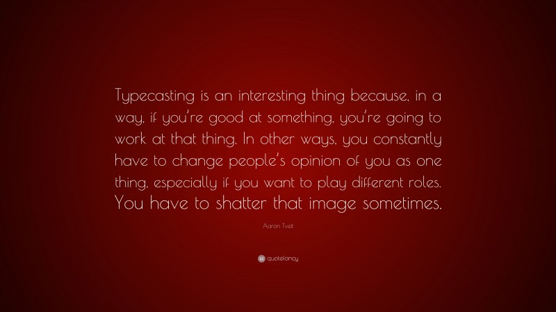 Aaron Tveit Quote: “Typecasting is an interesting thing because, in a way, if you’re good at something, you’re going to work at that thing. In other ways, you constantly have to change people’s opinion of you as one thing, especially if you want to play different roles. You have to shatter that image sometimes.”