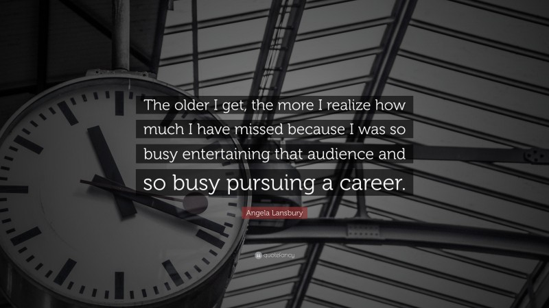 Angela Lansbury Quote: “The older I get, the more I realize how much I have missed because I was so busy entertaining that audience and so busy pursuing a career.”