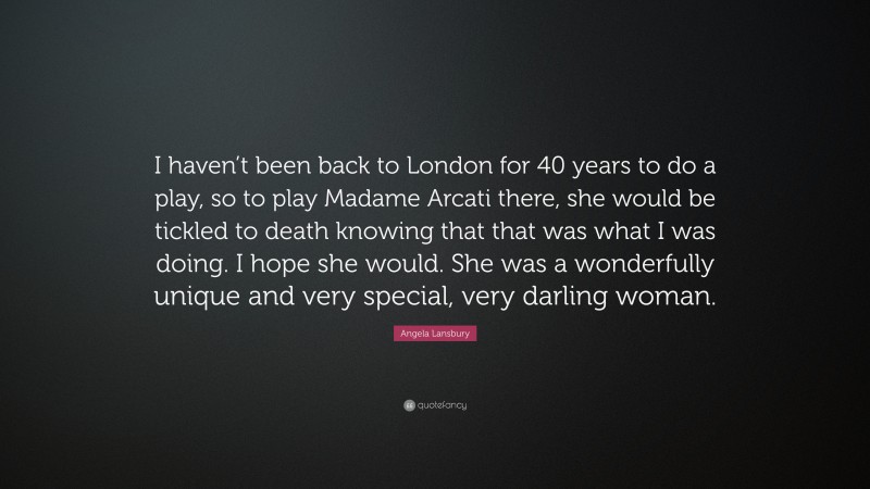 Angela Lansbury Quote: “I haven’t been back to London for 40 years to do a play, so to play Madame Arcati there, she would be tickled to death knowing that that was what I was doing. I hope she would. She was a wonderfully unique and very special, very darling woman.”