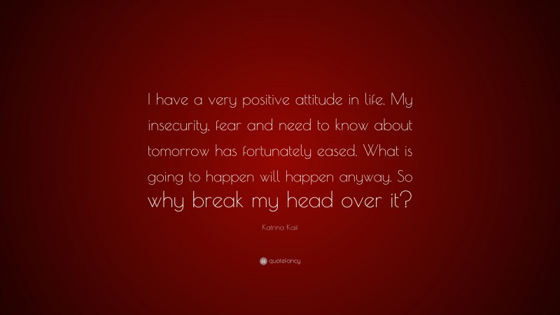 Katrina Kaif Quote: “I have a very positive attitude in life. My insecurity, fear and need to know about tomorrow has fortunately eased. What is going to happen will happen anyway. So why break my head over it?”