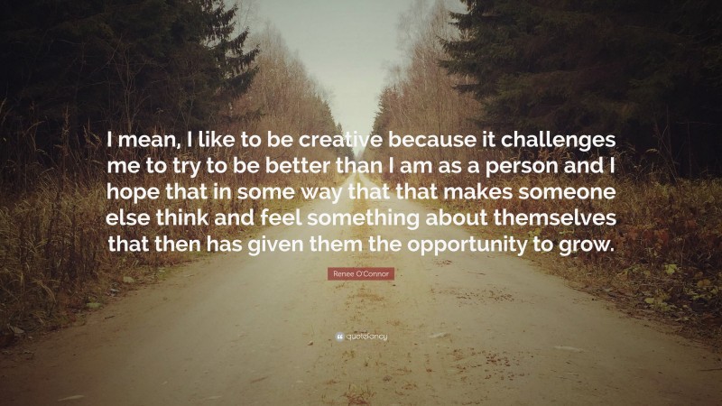 Renee O'Connor Quote: “I mean, I like to be creative because it challenges me to try to be better than I am as a person and I hope that in some way that that makes someone else think and feel something about themselves that then has given them the opportunity to grow.”