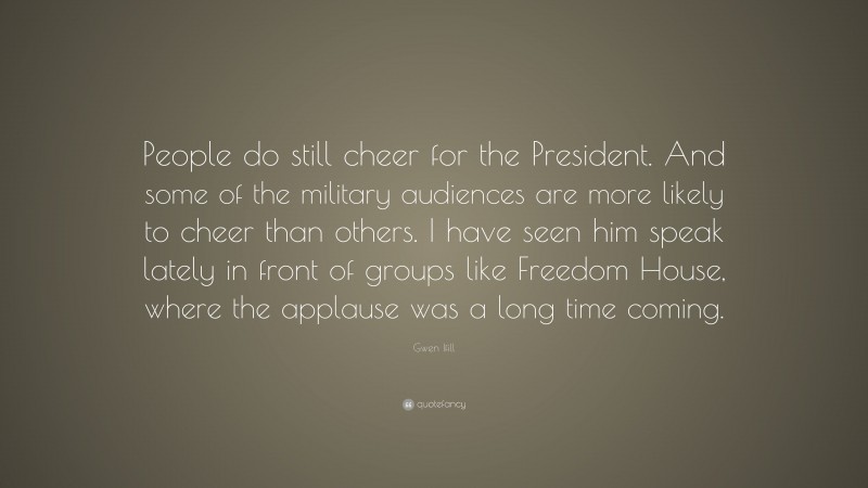 Gwen Ifill Quote: “People do still cheer for the President. And some of the military audiences are more likely to cheer than others. I have seen him speak lately in front of groups like Freedom House, where the applause was a long time coming.”