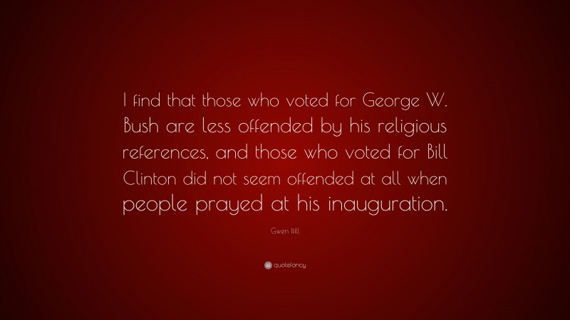 Gwen Ifill Quote: “I find that those who voted for George W. Bush are less offended by his religious references, and those who voted for Bill Clinton did not seem offended at all when people prayed at his inauguration.”